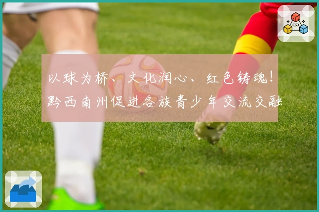 以球为桥、文化润心、红色铸魂！黔西南州促进各族青少年交流交融