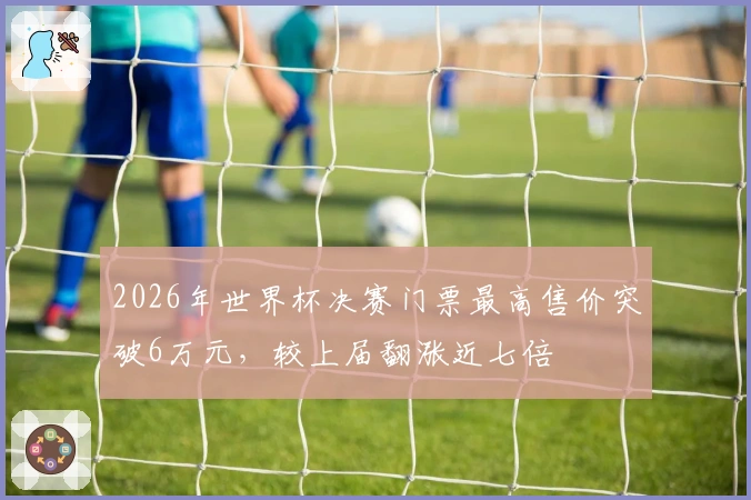 2026年世界杯决赛门票最高售价突破6万元，较上届翻涨近七倍