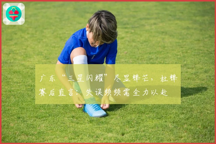 广东“三星闪耀”尽显锋芒，杜锋赛后直言：失误频频需全力以赴