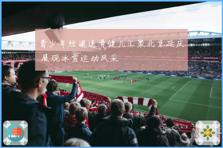 青少年短道速滑健儿汇聚北京延庆 展现冰雪运动风采