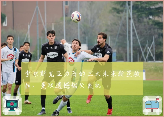 索尔斯克亚力荐的三大未来新星被拒，曼联遗憾错失良机