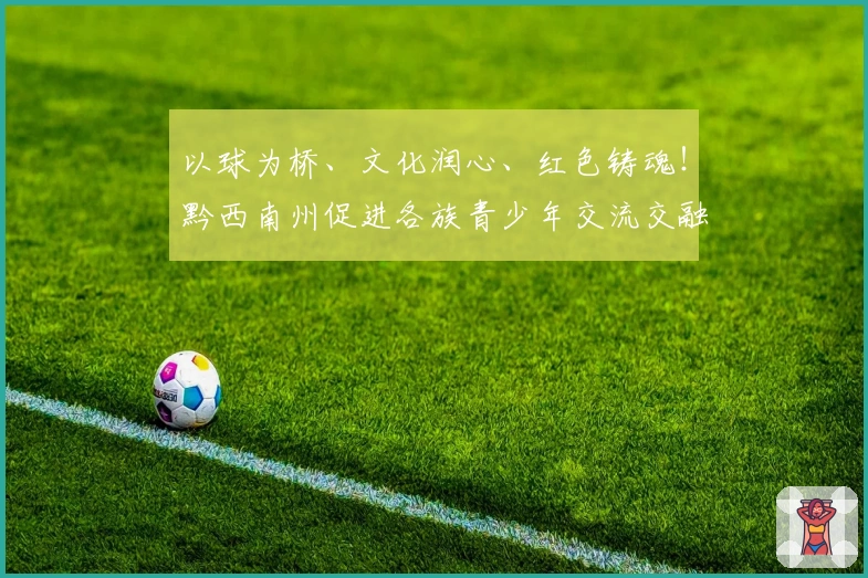 以球为桥、文化润心、红色铸魂！黔西南州促进各族青少年交流交融