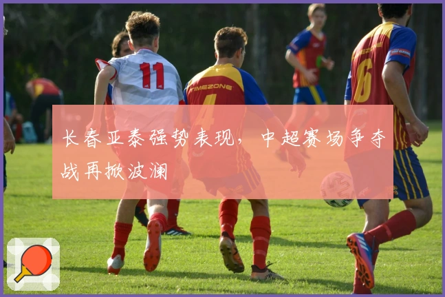 长春亚泰强势表现，中超赛场争夺战再掀波澜