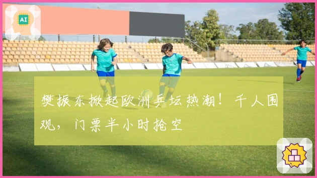 樊振东掀起欧洲乒坛热潮！千人围观，门票半小时抢空