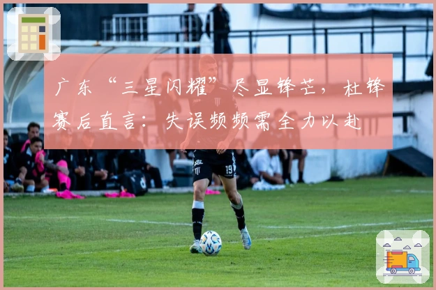 广东“三星闪耀”尽显锋芒，杜锋赛后直言：失误频频需全力以赴