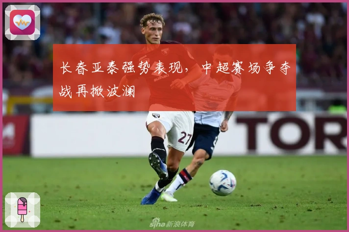 长春亚泰强势表现，中超赛场争夺战再掀波澜