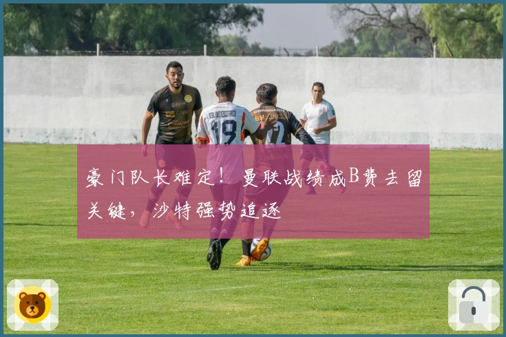 豪门队长难定！曼联战绩成B费去留关键，沙特强势追逐