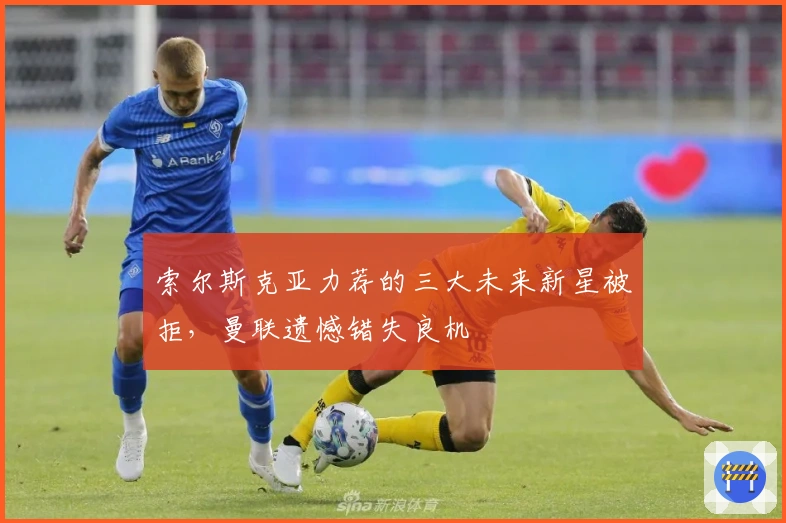 索尔斯克亚力荐的三大未来新星被拒，曼联遗憾错失良机